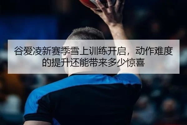 谷爱凌新赛季雪上训练开启，动作难度的提升还能带来多少惊喜